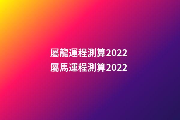 屬龍運程測算2022 屬馬運程測算2022-第1張-觀點-玄機派